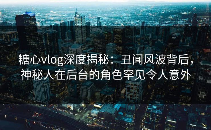 糖心vlog深度揭秘:丑闻风波背后,神秘人在后台的角色罕见令人意外 糖心vlog深度揭秘:丑闻风波背后,神秘人在后台的角色罕见令人意外