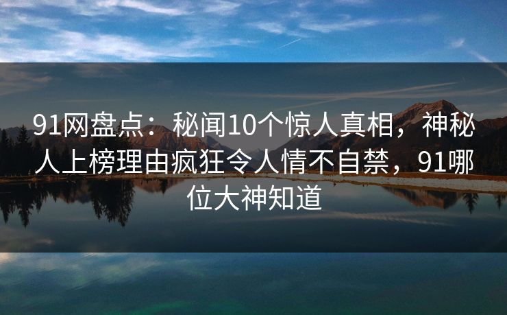 91网盘点:秘闻10个惊人真相,神秘人上榜理由疯狂令人情不自禁,91哪位大神知道 91网盘点:秘闻10个惊人真相,神秘人上榜理由疯狂令人情不自禁,91哪位大神知道