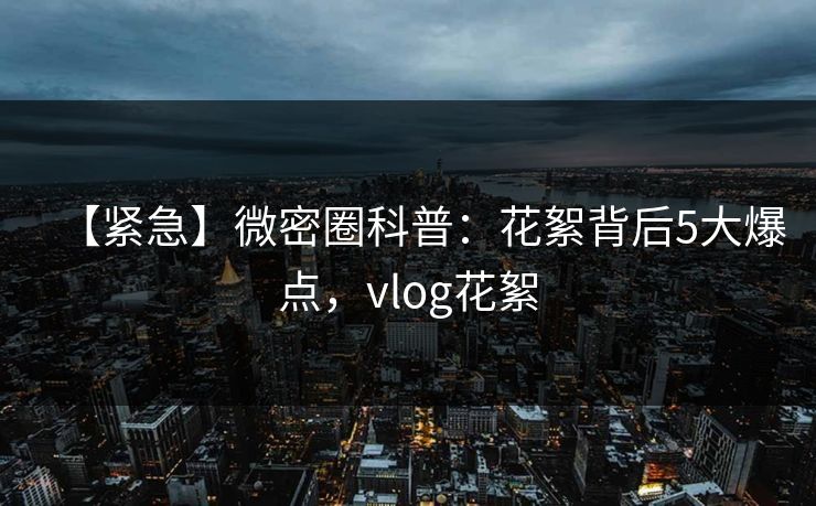 【紧急】微密圈科普:花絮背后5大爆点,vlog花絮 【紧急】微密圈科普:花絮背后5大爆点,vlog花絮