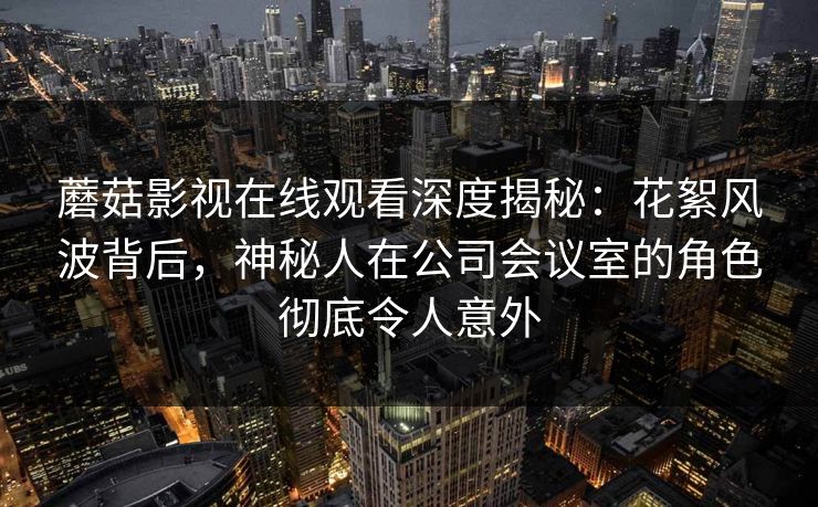 蘑菇影视在线观看深度揭秘：花絮风波背后，神秘人在公司会议室的角色彻底令人意外