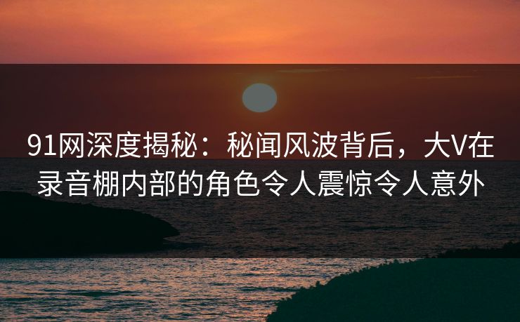 91网深度揭秘:秘闻风波背后,大V在录音棚内部的角色令人震惊令人意外 91网深度揭秘:秘闻风波背后,大V在录音棚内部的角色令人震惊令人意外