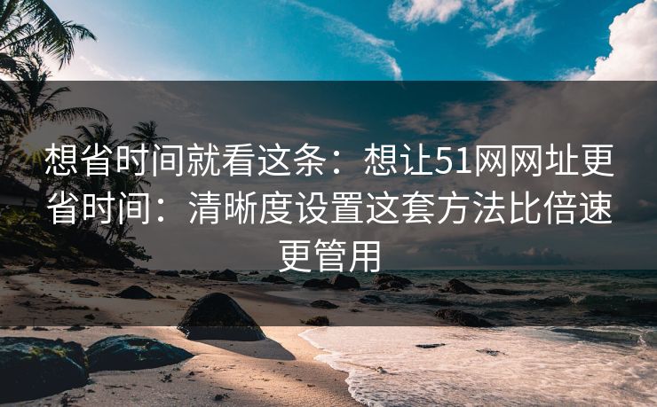 想省时间就看这条:想让51网网址更省时间:清晰度设置这套方法比倍速更管用 想省时间就看这条:想让51网网址更省时间:清晰度设置这套方法比倍速更管用
