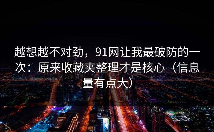 越想越不对劲，91网让我最破防的一次：原来收藏夹整理才是核心（信息量有点大）