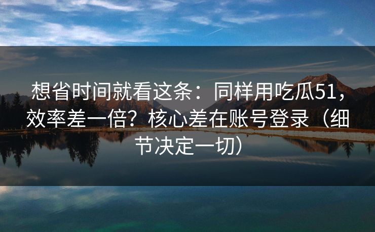 想省时间就看这条：同样用吃瓜51，效率差一倍？核心差在账号登录（细节决定一切）