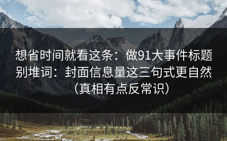 想省时间就看这条:做91大事件标题别堆词:封面信息量这三句式更自然(真相有点反常识) 想省时间就看这条:做91大事件标题别堆词:封面信息量这三句式更自然(真相有点反常识)