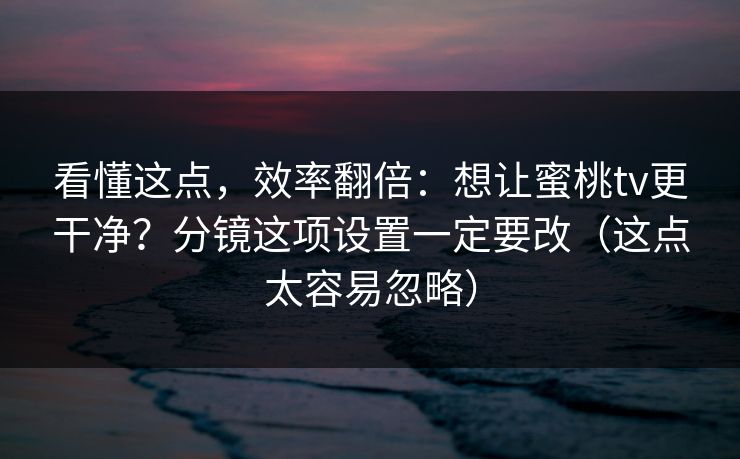 看懂这点，效率翻倍：想让蜜桃tv更干净？分镜这项设置一定要改（这点太容易忽略）