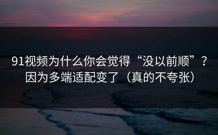91视频为什么你会觉得“没以前顺”？因为多端适配变了（真的不夸张）