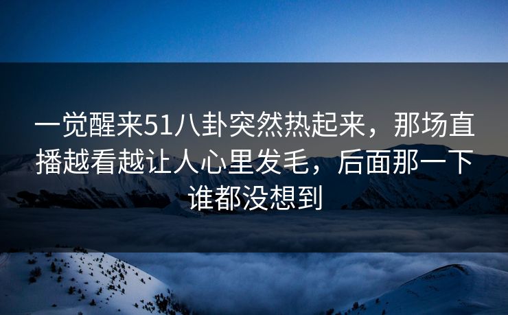 一觉醒来51八卦突然热起来，那场直播越看越让人心里发毛，后面那一下谁都没想到