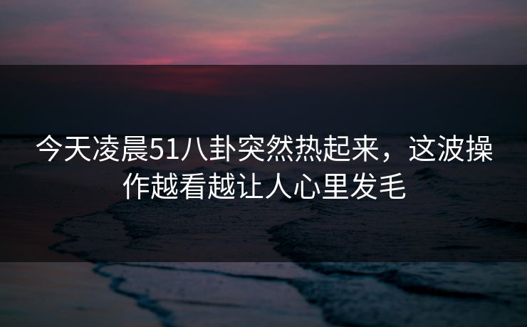 今天凌晨51八卦突然热起来,这波操作越看越让人心里发毛 今天凌晨51八卦突然热起来,这波操作越看越让人心里发毛